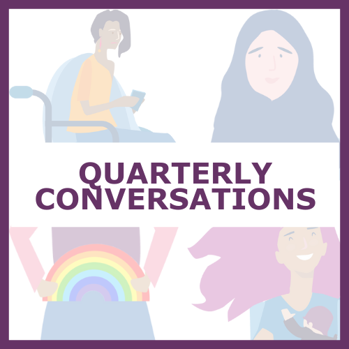 Media tile: Purple text "Quarterly Conversation" Background is faded illustrations of 4 women, one in each quadrant. Top right has a woman sitting in a wheelchair. Top right is a woman wearing a hijab. Bottom left is a womans waist, holding a rainbow. Bottom right is a woman holding a baby